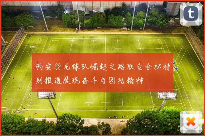 西安羽毛球队崛起之路联合会杯特别报道展现奋斗与团结精神