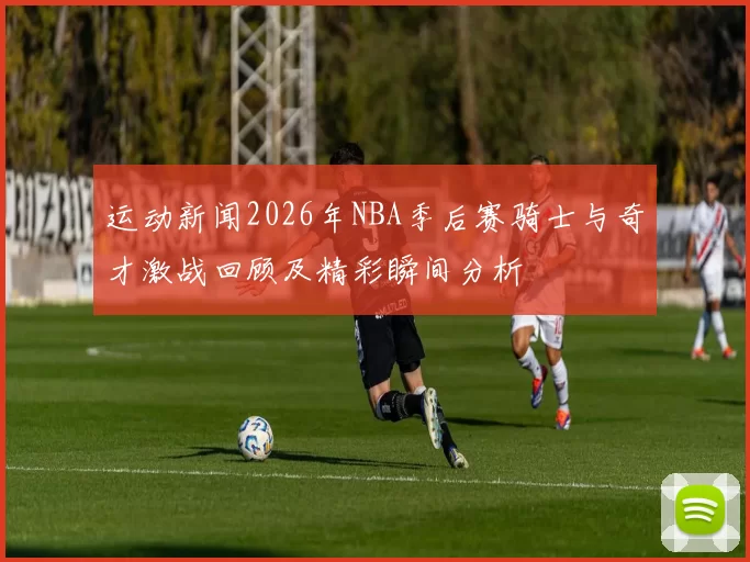 运动新闻2026年NBA季后赛骑士与奇才激战回顾及精彩瞬间分析