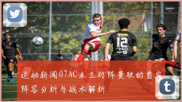 运动新闻07AC米兰对阵曼联的首发阵容分析与战术解析