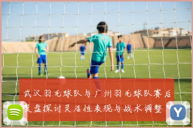 武汉羽毛球队与广州羽毛球队赛后复盘探讨灵活性表现与战术调整
