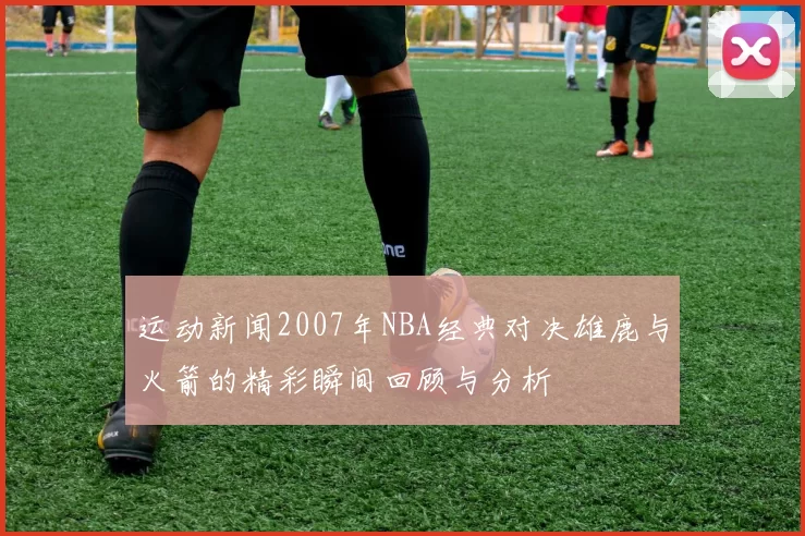 运动新闻2007年NBA经典对决雄鹿与火箭的精彩瞬间回顾与分析